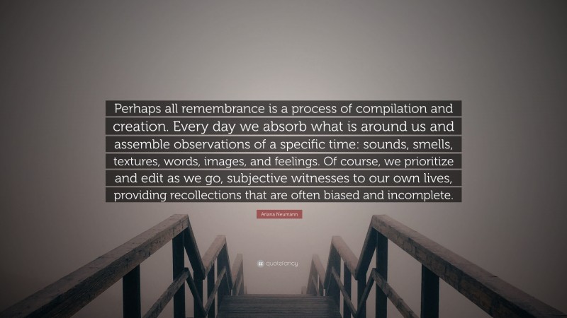 Ariana Neumann Quote: “Perhaps all remembrance is a process of compilation and creation. Every day we absorb what is around us and assemble observations of a specific time: sounds, smells, textures, words, images, and feelings. Of course, we prioritize and edit as we go, subjective witnesses to our own lives, providing recollections that are often biased and incomplete.”