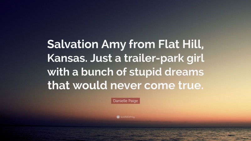 Danielle Paige Quote: “Salvation Amy from Flat Hill, Kansas. Just a trailer-park girl with a bunch of stupid dreams that would never come true.”