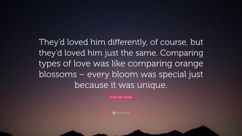 Krista Van Dolzer Quote: “They’d loved him differently, of course, but they’d loved him just the same. Comparing types of love was like comparing orange blossoms – every bloom was special just because it was unique.”