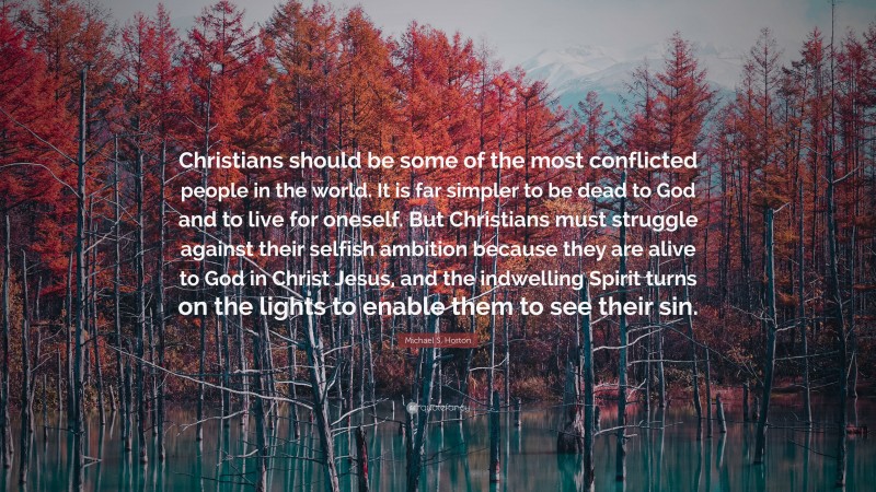 Michael S. Horton Quote: “Christians should be some of the most conflicted people in the world. It is far simpler to be dead to God and to live for oneself. But Christians must struggle against their selfish ambition because they are alive to God in Christ Jesus, and the indwelling Spirit turns on the lights to enable them to see their sin.”