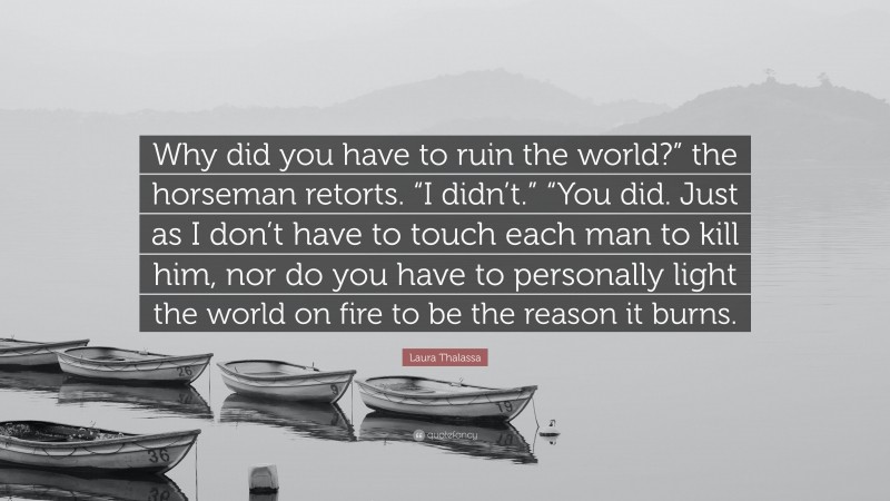 Laura Thalassa Quote: “Why did you have to ruin the world?” the horseman retorts. “I didn’t.” “You did. Just as I don’t have to touch each man to kill him, nor do you have to personally light the world on fire to be the reason it burns.”