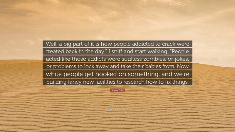 Alyssa Cole Quote: “Well, a big part of it is how people addicted to crack were treated back in the day.” I sniff and start walking. “People acted like those addicts were soulless zombies, or jokes, or problems to lock away and take their babies from. Now white people get hooked on something, and we’re building fancy new facilities to research how to fix things.”
