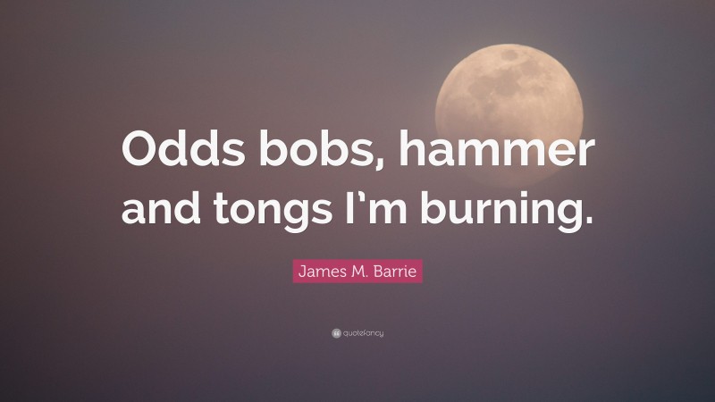 James M. Barrie Quote: “Odds bobs, hammer and tongs I’m burning.”