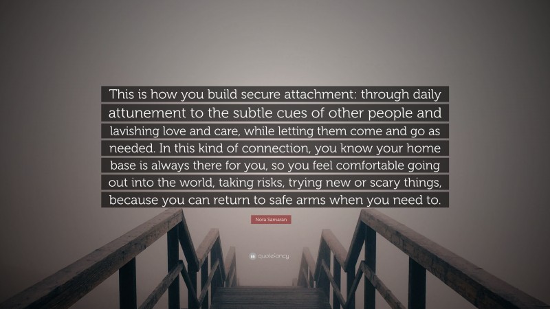 Nora Samaran Quote: “This is how you build secure attachment: through daily attunement to the subtle cues of other people and lavishing love and care, while letting them come and go as needed. In this kind of connection, you know your home base is always there for you, so you feel comfortable going out into the world, taking risks, trying new or scary things, because you can return to safe arms when you need to.”