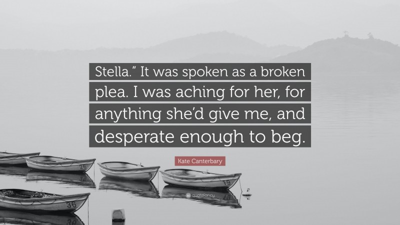 Kate Canterbary Quote: “Stella.” It was spoken as a broken plea. I was aching for her, for anything she’d give me, and desperate enough to beg.”