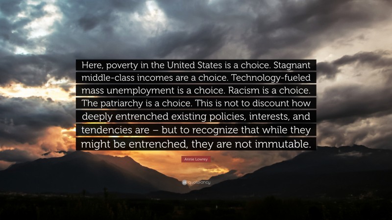 Annie Lowrey Quote: “Here, poverty in the United States is a choice. Stagnant middle-class incomes are a choice. Technology-fueled mass unemployment is a choice. Racism is a choice. The patriarchy is a choice. This is not to discount how deeply entrenched existing policies, interests, and tendencies are – but to recognize that while they might be entrenched, they are not immutable.”