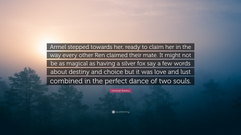 Hanleigh Bradley Quote: “Armel stepped towards her, ready to claim her in the way every other Ren claimed their mate. It might not be as magical as having a silver fox say a few words about destiny and choice but it was love and lust combined in the perfect dance of two souls.”