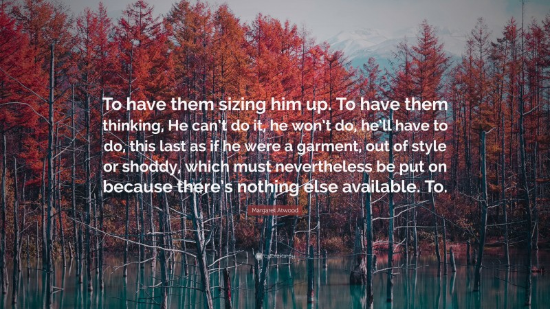 Margaret Atwood Quote: “To have them sizing him up. To have them thinking, He can’t do it, he won’t do, he’ll have to do, this last as if he were a garment, out of style or shoddy, which must nevertheless be put on because there’s nothing else available. To.”