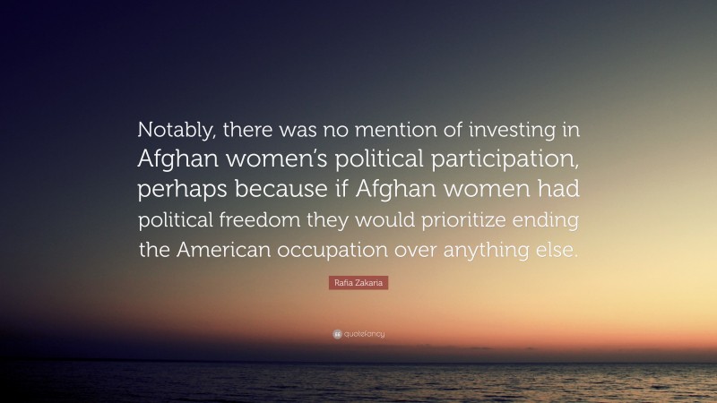 Rafia Zakaria Quote: “Notably, there was no mention of investing in Afghan women’s political participation, perhaps because if Afghan women had political freedom they would prioritize ending the American occupation over anything else.”