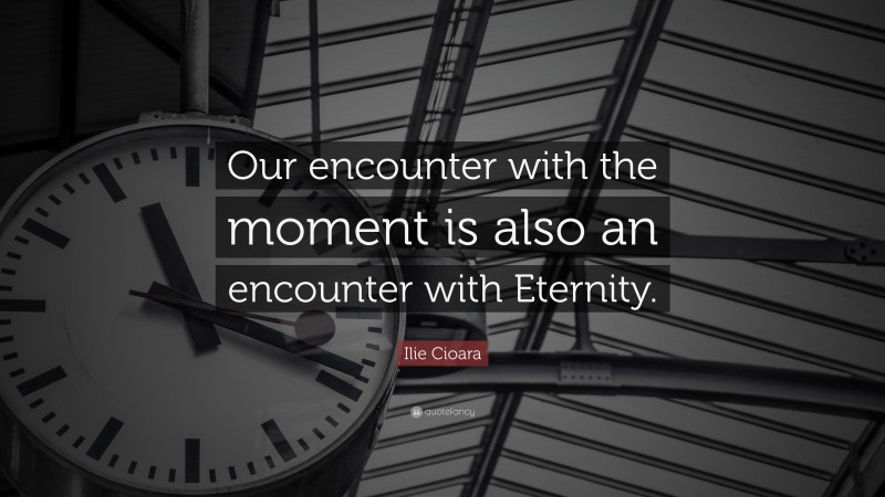 Ilie Cioara Quote: “Our encounter with the moment is also an encounter with Eternity.”
