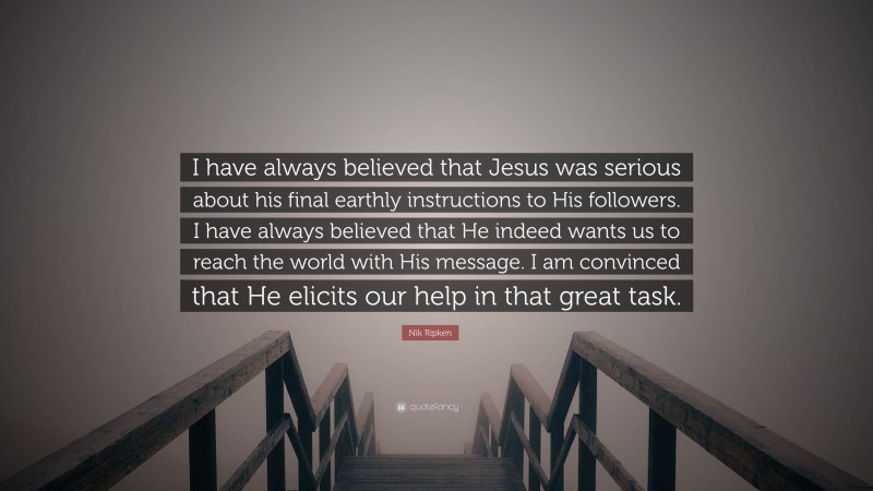 Nik Ripken Quote: “I have always believed that Jesus was serious about his final earthly instructions to His followers. I have always believed that He indeed wants us to reach the world with His message. I am convinced that He elicits our help in that great task.”