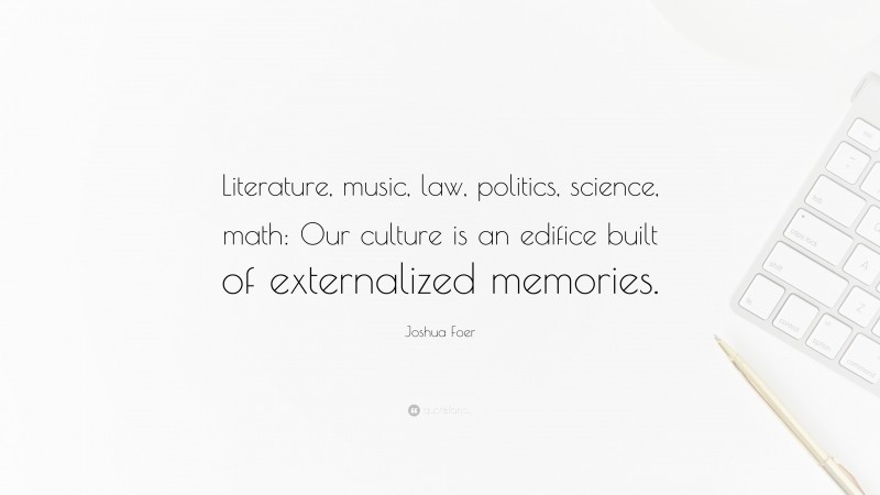 Joshua Foer Quote: “Literature, music, law, politics, science, math: Our culture is an edifice built of externalized memories.”