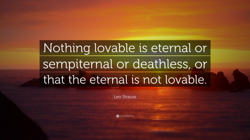 Leo Strauss Quote: “Nothing lovable is eternal or sempiternal or deathless, or that the eternal is not lovable.”