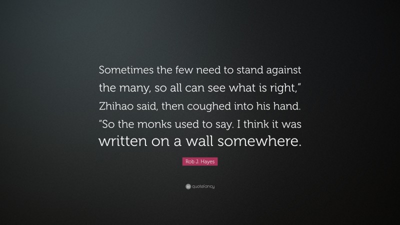 Rob J. Hayes Quote: “Sometimes the few need to stand against the many, so all can see what is right,” Zhihao said, then coughed into his hand. “So the monks used to say. I think it was written on a wall somewhere.”