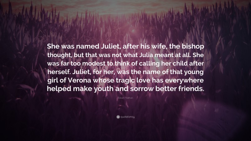 Robert Nathan Quote: “She was named Juliet, after his wife, the bishop thought, but that was not what Julia meant at all. She was far too modest to think of calling her child after herself. Juliet, for her, was the name of that young girl of Verona whose tragic love has everywhere helped make youth and sorrow better friends.”