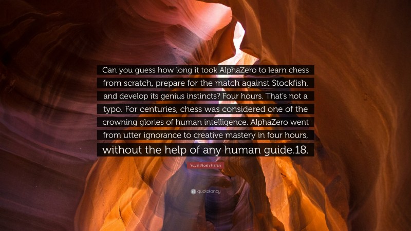Yuval Noah Harari Quote: “Can you guess how long it took AlphaZero to learn chess from scratch, prepare for the match against Stockfish, and develop its genius instincts? Four hours. That’s not a typo. For centuries, chess was considered one of the crowning glories of human intelligence. AlphaZero went from utter ignorance to creative mastery in four hours, without the help of any human guide.18.”