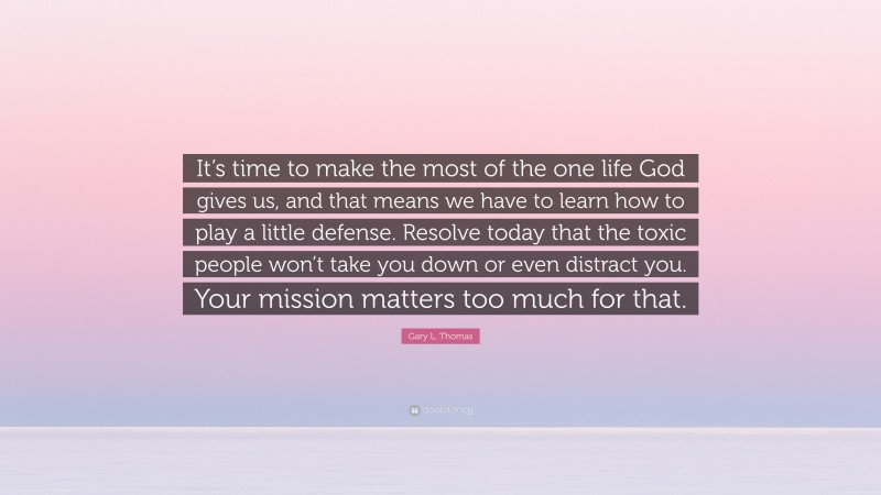 Gary L. Thomas Quote: “It’s time to make the most of the one life God gives us, and that means we have to learn how to play a little defense. Resolve today that the toxic people won’t take you down or even distract you. Your mission matters too much for that.”
