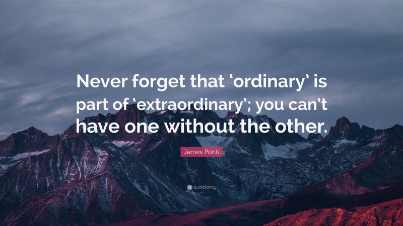 James Ponti Quote: “Never forget that ‘ordinary’ is part of ‘extraordinary’; you can’t have one without the other.”