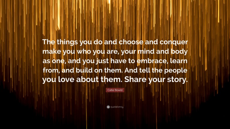 Callie Bowld Quote: “The things you do and choose and conquer make you who you are, your mind and body as one, and you just have to embrace, learn from, and build on them. And tell the people you love about them. Share your story.”