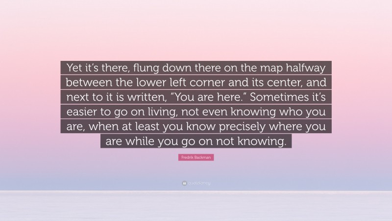Fredrik Backman Quote: “Yet it’s there, flung down there on the map halfway between the lower left corner and its center, and next to it is written, “You are here.” Sometimes it’s easier to go on living, not even knowing who you are, when at least you know precisely where you are while you go on not knowing.”