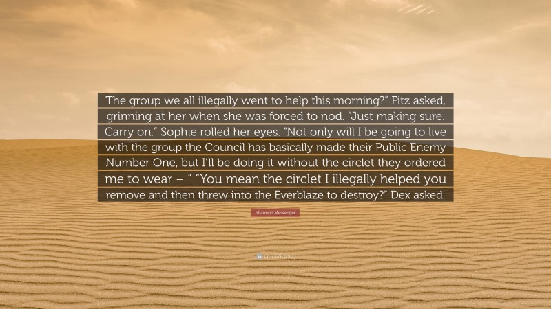 Shannon Messenger Quote: “The group we all illegally went to help this morning?” Fitz asked, grinning at her when she was forced to nod. “Just making sure. Carry on.” Sophie rolled her eyes. “Not only will I be going to live with the group the Council has basically made their Public Enemy Number One, but I’ll be doing it without the circlet they ordered me to wear – ” “You mean the circlet I illegally helped you remove and then threw into the Everblaze to destroy?” Dex asked.”