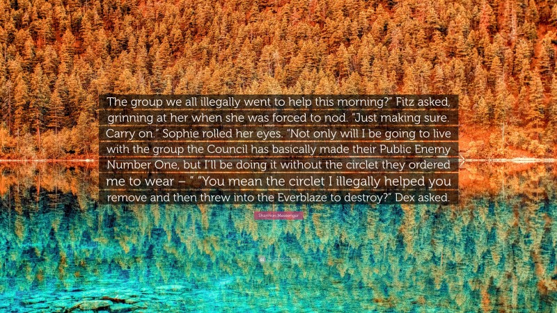 Shannon Messenger Quote: “The group we all illegally went to help this morning?” Fitz asked, grinning at her when she was forced to nod. “Just making sure. Carry on.” Sophie rolled her eyes. “Not only will I be going to live with the group the Council has basically made their Public Enemy Number One, but I’ll be doing it without the circlet they ordered me to wear – ” “You mean the circlet I illegally helped you remove and then threw into the Everblaze to destroy?” Dex asked.”