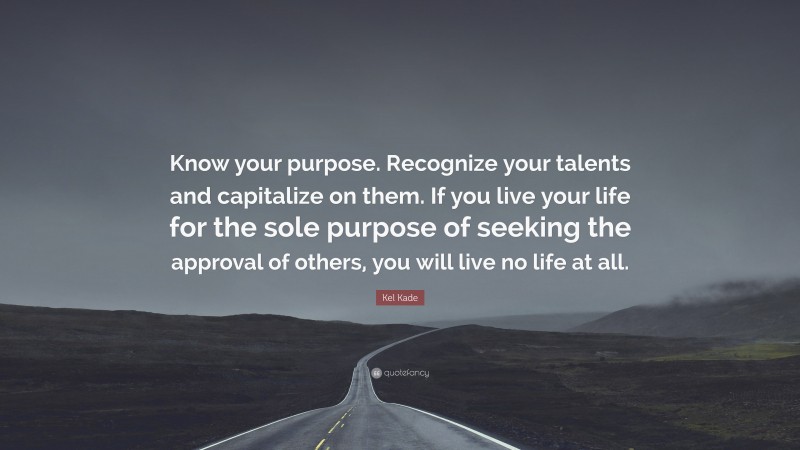 Kel Kade Quote: “Know your purpose. Recognize your talents and capitalize on them. If you live your life for the sole purpose of seeking the approval of others, you will live no life at all.”