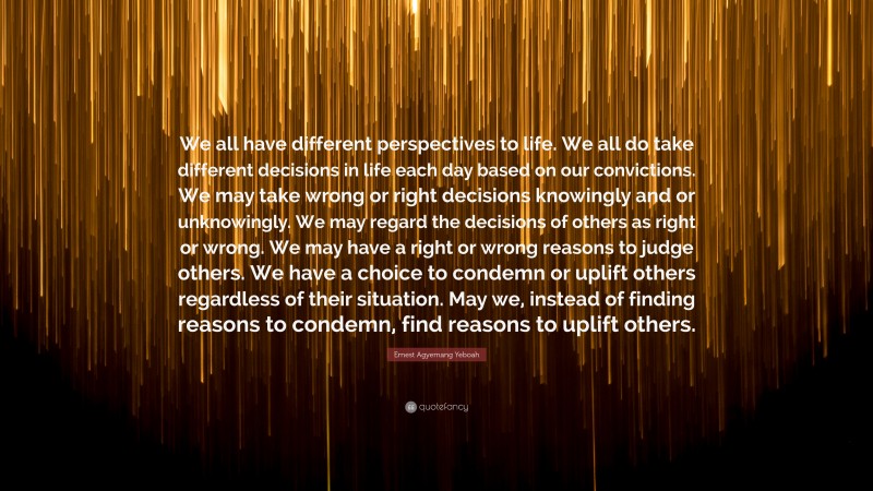 Ernest Agyemang Yeboah Quote: “We all have different perspectives to life. We all do take different decisions in life each day based on our convictions. We may take wrong or right decisions knowingly and or unknowingly. We may regard the decisions of others as right or wrong. We may have a right or wrong reasons to judge others. We have a choice to condemn or uplift others regardless of their situation. May we, instead of finding reasons to condemn, find reasons to uplift others.”