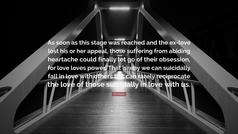 Elif Shafak Quote: “As soon as this stage was reached and the ex-love lost his or her appeal, those suffering from abiding heartache could finally let go of their obsession, for love loves power. That is why we can suicidally fall in love with others but can rarely reciprocate the love of those suicidally in love with us.”