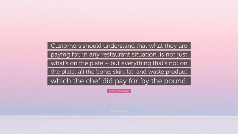 Anthony Bourdain Quote: “Customers should understand that what they are paying for, in any restaurant situation, is not just what’s on the plate – but everything that’s not on the plate: all the bone, skin, fat, and waste product which the chef did pay for, by the pound.”