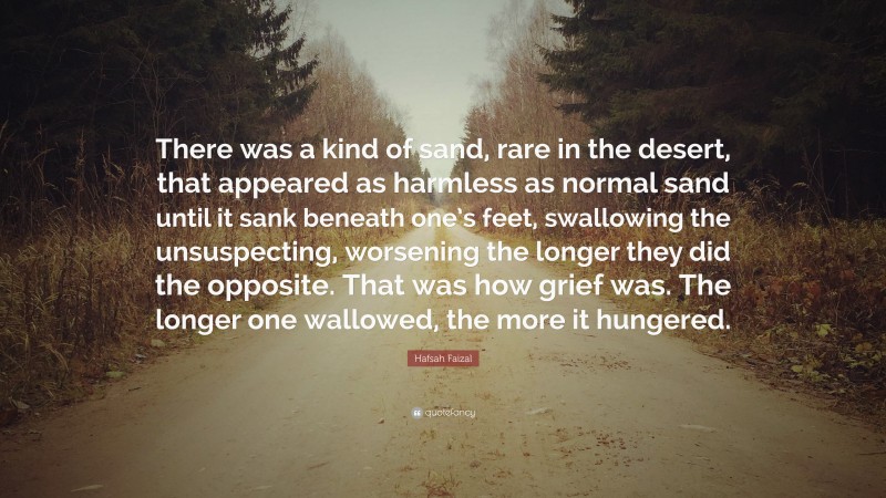 Hafsah Faizal Quote: “There was a kind of sand, rare in the desert, that appeared as harmless as normal sand until it sank beneath one’s feet, swallowing the unsuspecting, worsening the longer they did the opposite. That was how grief was. The longer one wallowed, the more it hungered.”