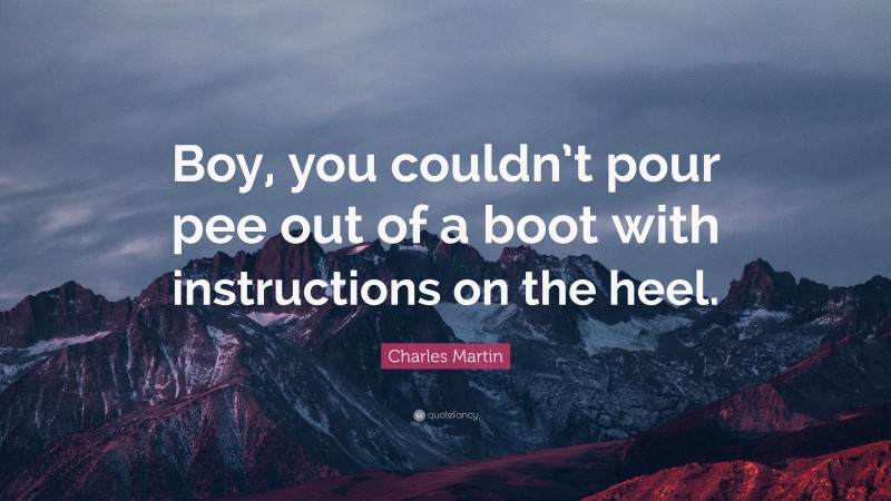 Charles Martin Quote: “Boy, you couldn’t pour pee out of a boot with instructions on the heel.”