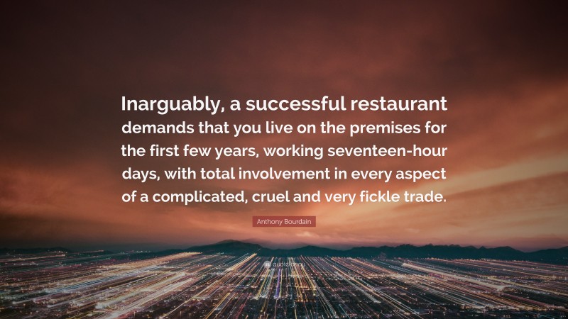 Anthony Bourdain Quote: “Inarguably, a successful restaurant demands that you live on the premises for the first few years, working seventeen-hour days, with total involvement in every aspect of a complicated, cruel and very fickle trade.”