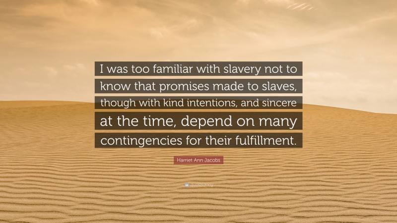 Harriet Ann Jacobs Quote: “I was too familiar with slavery not to know that promises made to slaves, though with kind intentions, and sincere at the time, depend on many contingencies for their fulfillment.”