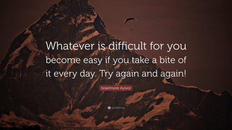 Israelmore Ayivor Quote: “Whatever is difficult for you become easy if you take a bite of it every day. Try again and again!”