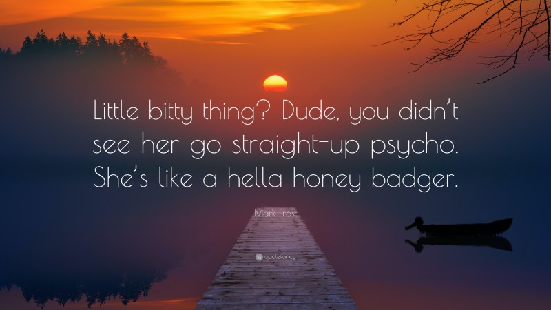 Mark Frost Quote: “Little bitty thing? Dude, you didn’t see her go straight-up psycho. She’s like a hella honey badger.”