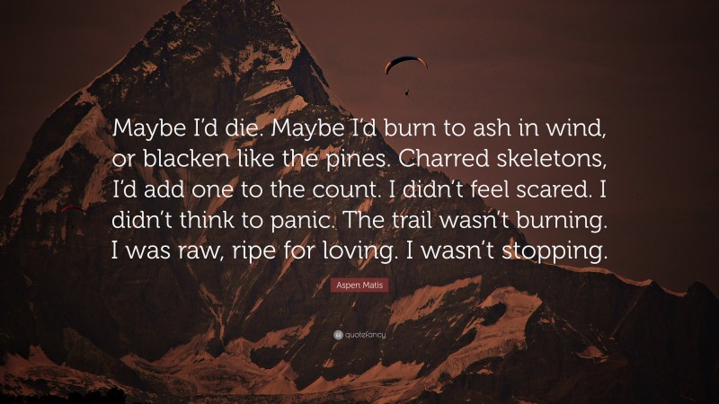 Aspen Matis Quote: “Maybe I’d die. Maybe I’d burn to ash in wind, or blacken like the pines. Charred skeletons, I’d add one to the count. I didn’t feel scared. I didn’t think to panic. The trail wasn’t burning. I was raw, ripe for loving. I wasn’t stopping.”