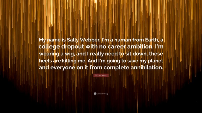 S.E. Anderson Quote: “My name is Sally Webber. I’m a human from Earth, a college dropout with no career ambition. I’m wearing a wig, and I really need to sit down, these heels are killing me. And I’m going to save my planet and everyone on it from complete annihilation.”