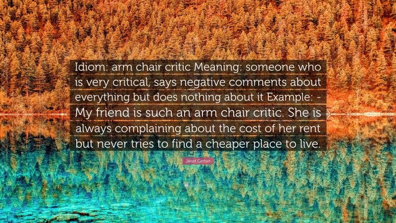 Janet Gerber Quote: “Idiom: arm chair critic Meaning: someone who is very critical, says negative comments about everything but does nothing about it Example: -My friend is such an arm chair critic. She is always complaining about the cost of her rent but never tries to find a cheaper place to live.”