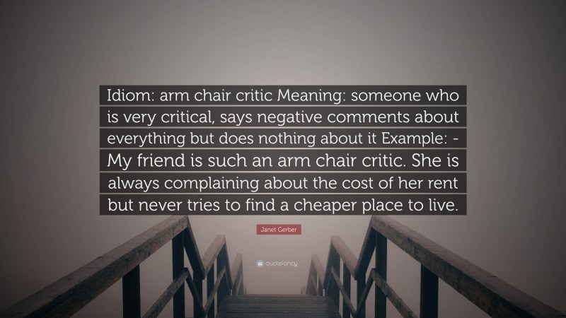 Janet Gerber Quote: “Idiom: arm chair critic Meaning: someone who is very critical, says negative comments about everything but does nothing about it Example: -My friend is such an arm chair critic. She is always complaining about the cost of her rent but never tries to find a cheaper place to live.”