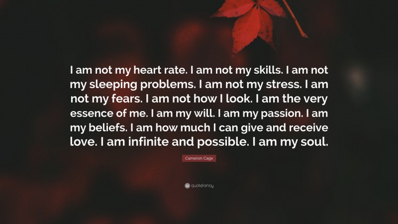 Cameron Cage Quote: “I am not my heart rate. I am not my skills. I am not my sleeping problems. I am not my stress. I am not my fears. I am not how I look. I am the very essence of me. I am my will. I am my passion. I am my beliefs. I am how much I can give and receive love. I am infinite and possible. I am my soul.”