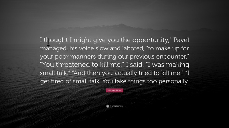 William Ritter Quote: “I thought I might give you the opportunity,” Pavel managed, his voice slow and labored, “to make up for your poor manners during our previous encounter.” “You threatened to kill me,” I said. “I was making small talk.” “And then you actually tried to kill me.” “I get tired of small talk. You take things too personally.”