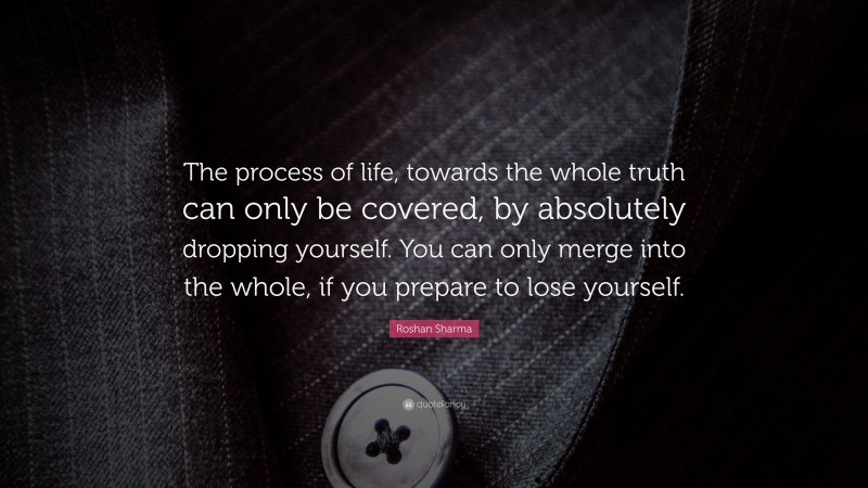 Roshan Sharma Quote: “The process of life, towards the whole truth can only be covered, by absolutely dropping yourself. You can only merge into the whole, if you prepare to lose yourself.”