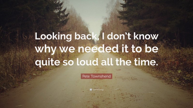 Pete Townshend Quote: “Looking back, I don’t know why we needed it to be quite so loud all the time.”