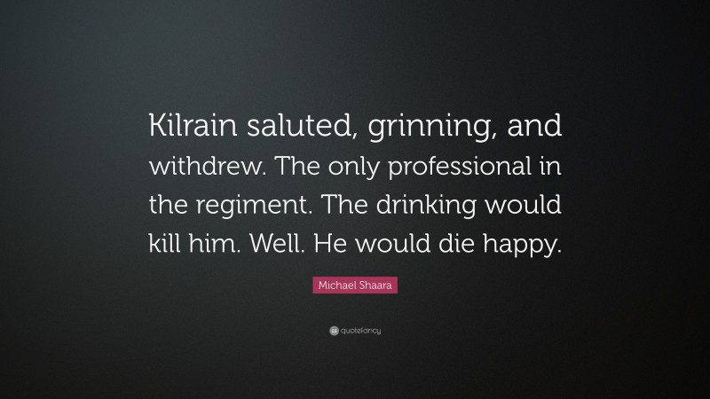 Michael Shaara Quote: “Kilrain saluted, grinning, and withdrew. The only professional in the regiment. The drinking would kill him. Well. He would die happy.”