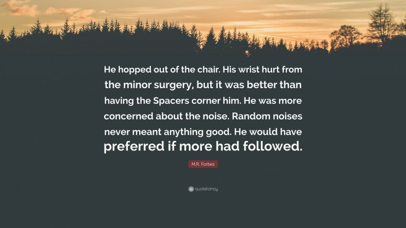 M.R. Forbes Quote: “He hopped out of the chair. His wrist hurt from the minor surgery, but it was better than having the Spacers corner him. He was more concerned about the noise. Random noises never meant anything good. He would have preferred if more had followed.”