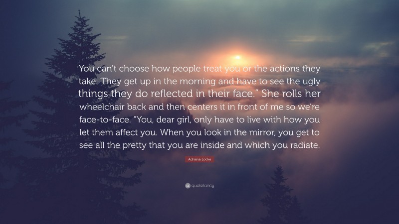 Adriana Locke Quote: “You can’t choose how people treat you or the actions they take. They get up in the morning and have to see the ugly things they do reflected in their face.” She rolls her wheelchair back and then centers it in front of me so we’re face-to-face. “You, dear girl, only have to live with how you let them affect you. When you look in the mirror, you get to see all the pretty that you are inside and which you radiate.”