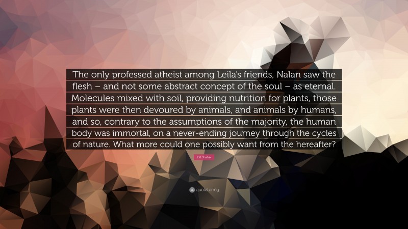 Elif Shafak Quote: “The only professed atheist among Leila’s friends, Nalan saw the flesh – and not some abstract concept of the soul – as eternal. Molecules mixed with soil, providing nutrition for plants, those plants were then devoured by animals, and animals by humans, and so, contrary to the assumptions of the majority, the human body was immortal, on a never-ending journey through the cycles of nature. What more could one possibly want from the hereafter?”