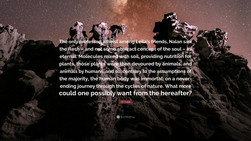 Elif Shafak Quote: “The only professed atheist among Leila’s friends, Nalan saw the flesh – and not some abstract concept of the soul – as eternal. Molecules mixed with soil, providing nutrition for plants, those plants were then devoured by animals, and animals by humans, and so, contrary to the assumptions of the majority, the human body was immortal, on a never-ending journey through the cycles of nature. What more could one possibly want from the hereafter?”