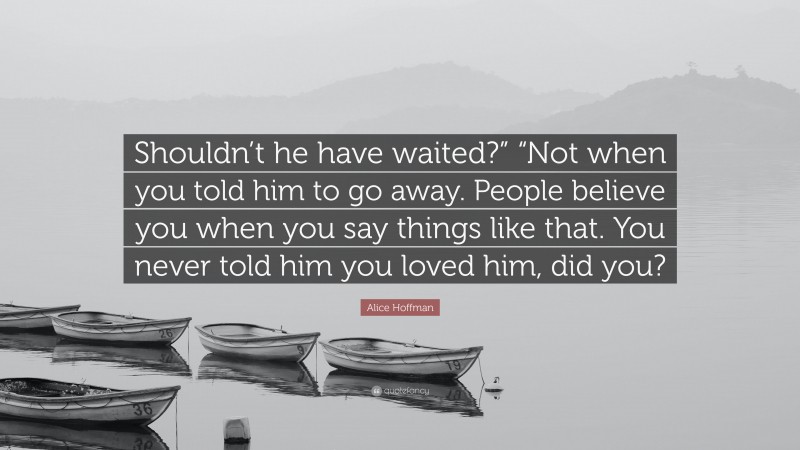 Alice Hoffman Quote: “Shouldn’t he have waited?” “Not when you told him to go away. People believe you when you say things like that. You never told him you loved him, did you?”